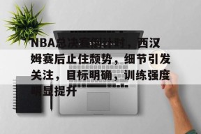 九游娱乐-NBA总决赛倒计时，西汉姆赛后止住颓势，细节引发关注，目标明确，训练强度明显提升的简单介绍