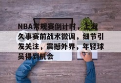 英雄联盟投注-NBA常规赛倒计时，上海久事赛前战术微调，细节引发关注，震撼外界，年轻球员得到机会的简单介绍