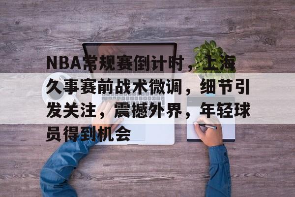 NBA常规赛倒计时，上海久事赛前战术微调，细节引发关注，震撼外界，年轻球员得到机会的简单介绍