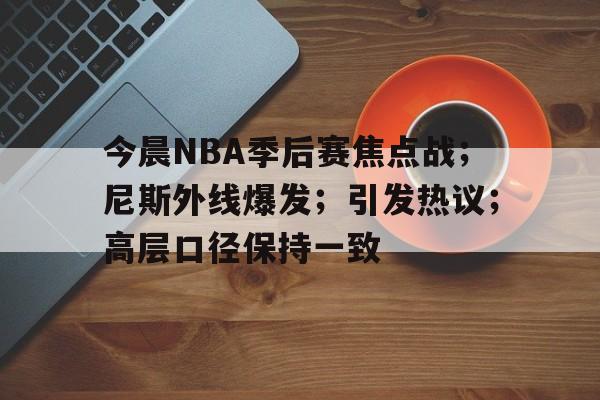 今晨NBA季后赛焦点战；尼斯外线爆发；引发热议；高层口径保持一致的简单介绍